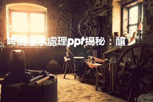 啤酒廢水處理ppt揭秘：釀造黃金背后的綠色革命！
